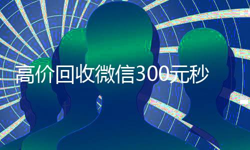 高价回收微信300元秒结（出售微信24小时在线回收）